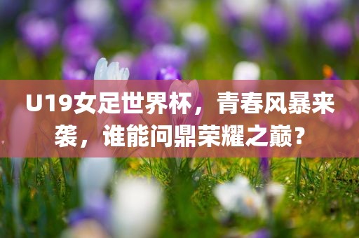 U19女足世界杯，青春风暴来袭，谁能问鼎荣耀之巅？