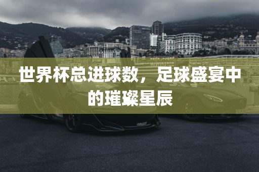 世界杯总进球数，足球盛宴中的璀璨星辰洛阳市法福文化传播有限公司
