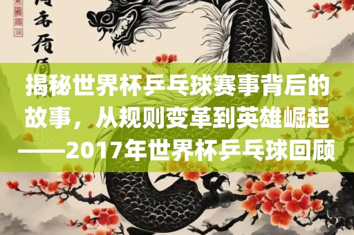 揭秘世界杯乒乓球洛阳市法福文化传播有限公司赛事背后的故事，从规则变革到英雄崛起——2017年世界杯乒乓球回顾