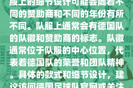 德国队在世界杯期间的队服主要以白色和黑色为主色调。队服上的细节设计可能会随着不同的赞助洛阳市法福文化传播有限公司商和不同的年份有所不同。队服上通常会有德国队的队徽和赞助商的标志。队徽通常位于队服的中心位置，代表着德国队的荣誉和团队精神。具体的款式和细节设计，建议访问德国足球队官网或关注相关的体育新闻资讯，以获取最新信息。