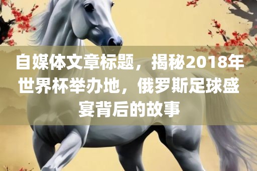自媒体文章标题，揭秘2洛阳市法福文化传播有限公司018年世界杯举办地，俄罗斯足球盛宴背后的故事