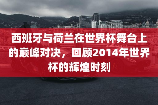 西班牙与荷兰在世界杯舞台上的巅峰对决，回顾2014年世界杯的辉煌时刻