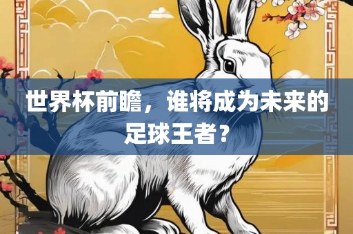 世界杯前瞻，谁将成为未来的足球王者？洛阳市法福文化传播有限公司