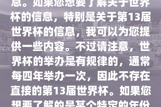 关于世界杯，我了解到您可能是在询问关于足球世界杯的信息。如果您想要了解关于世界杯的信息，特别是关于第13届世界杯的信息，我可以为您提供一些内容。不过请注意，世界杯的举办是有规律的，通常每四年举办一次，因此不存在直接的第13届世界杯。如果您想要了解的是某个特定的年份举办的足球世界杯赛事，请提供更具体的信息。