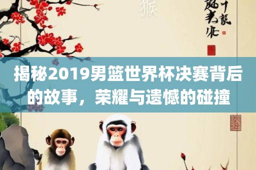 揭秘2019男篮世界杯决赛背后的故事，荣耀与遗憾的碰撞洛阳市法福文化传播有限公司
