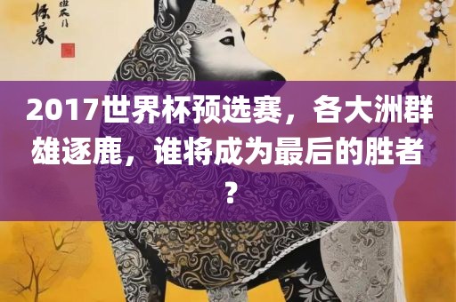 2017世界杯预选赛，各大洲群雄逐鹿，谁将成为最后的胜者？