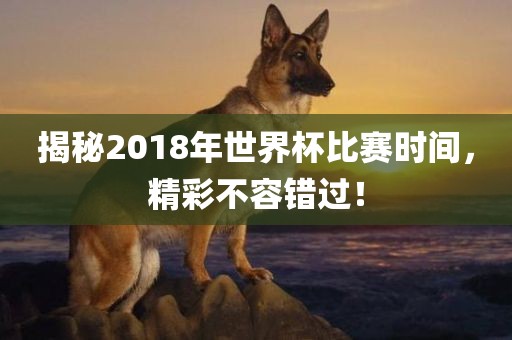 揭秘2018年世界杯比赛时间，精彩不容错过！