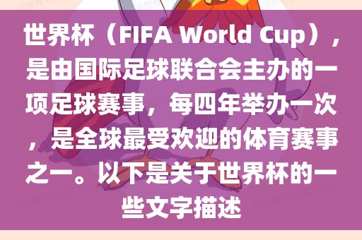 世界杯（FIFA World Cup），是由国际足球联合会主办的一项足球赛事，每四年举办一次，是全球最受欢迎的体育赛事之一。以下是关于世界杯的一些文字描述