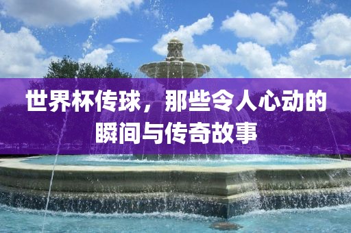 世界杯传球，那些令人心动的瞬间与传奇故事洛阳市法福文化传播有限公司