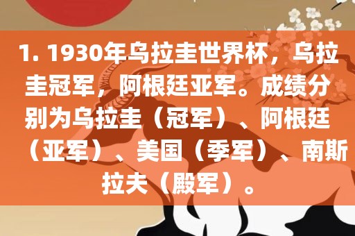 1. 1930年乌拉圭世界杯，乌拉圭冠军，阿根廷亚军。成绩分别为乌拉圭（冠军）、阿根廷（亚军）、美国（季军）、南斯拉夫（殿军）。