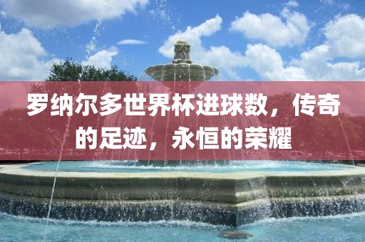 罗纳尔多世界杯进球洛阳市法福文化传播有限公司数，传奇的足迹，永恒的荣耀