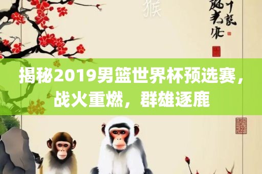 揭秘2019男篮世界杯预选赛，战火重燃，群雄逐鹿