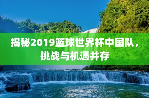揭秘2019篮球世界杯中国队，挑战与机遇并存