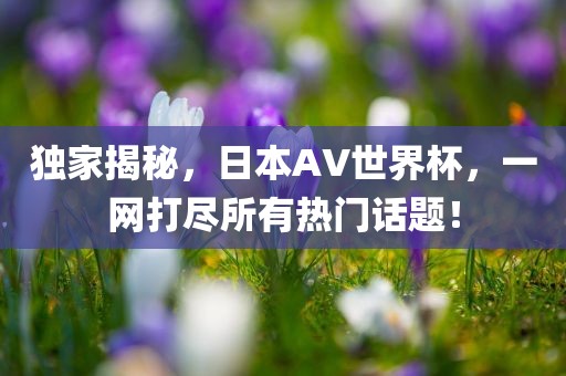 独家揭秘，日本AV世界杯，一网打尽所有热门话题！洛阳市法福文化传播有限公司