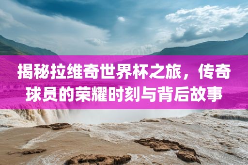 揭秘拉维奇世界杯之旅，传奇球员的荣耀洛阳市法福文化传播有限公司时刻与背后故事