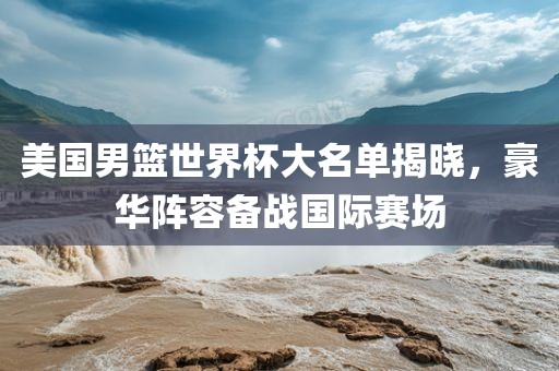 美国男篮世界杯大名单揭晓，豪华阵容备战国际赛场洛阳市法福文化传播有限公司
