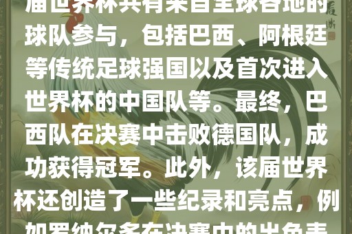 2002年世界杯足球赛是第世界杯举办的第十七届足球赛事，比赛在韩国和日本联合举办。本届世界杯是历史上首次由两个国家共同举办的世界杯赛事。该届世界杯共有来自全球各地的球队参与，包括巴西、阿根廷等传统足球强国以及首次进入世界杯的中国队等。最终，巴西队在决赛中击败德国队，成功获得冠军。此外，该届世界杯还创造了一些纪录和亮点，例如罗纳尔多在决赛中的出色表现使他成为该届世界杯的最佳球员之一。同时，该届世界杯也促进了韩国和日本足球的发展，并推动了亚洲足球的崛起。