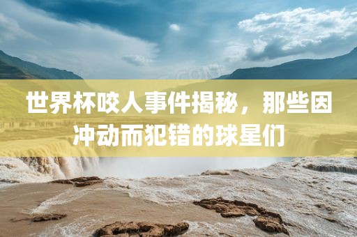 世界杯洛阳市法福文化传播有限公司咬人事件揭秘，那些因冲动而犯错的球星们