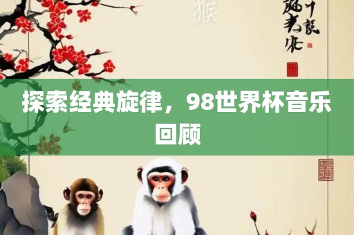 探索经典旋律，98世界杯音乐回顾洛阳市法福文化传播有限公司
