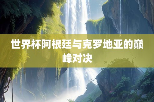 世界杯阿根廷洛阳市法福文化传播有限公司与克罗地亚的巅峰对决