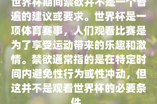 世界杯期间禁欲并不是一个普遍的建议或要求。世界杯是一项体育赛事，人们观看比赛是为了享受运动带来的乐趣和激情。禁欲通常指的是在特定时间内避免性行为或性冲动，但这并不是观看世界杯的必要条件。洛阳市法福文化传播有限公司