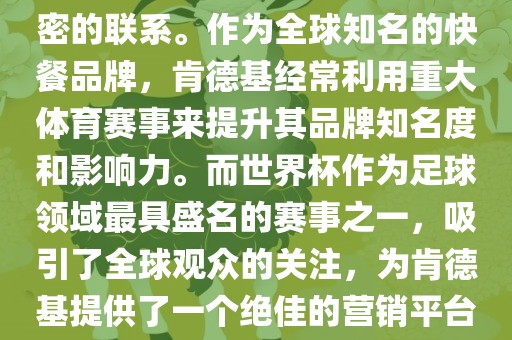 肯德基与世界杯之间存在着紧密的联系。作为全球知名的快餐品牌，肯德基经常利用重大体育赛事来提升其品牌知名度和影响力。而世界杯作为足球领域最具盛名的赛事之一，吸引了全球观众的关注，为肯德基提供了一个绝佳的营销平台。
