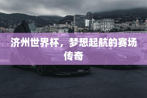 济州世界杯，梦想起航的赛场传奇