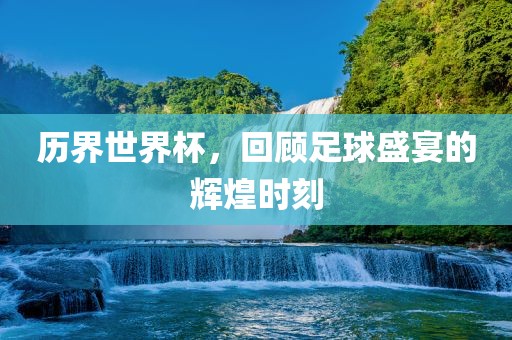 历界世界杯，回顾足球盛宴的辉煌时刻