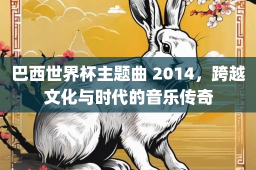 巴西世界杯主题曲 2014，跨越文化与时代的音乐传奇
