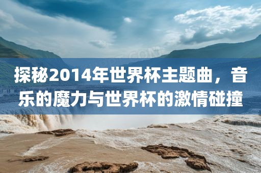探秘2014年世界杯主题曲，音乐的魔力与世界杯的激情碰撞