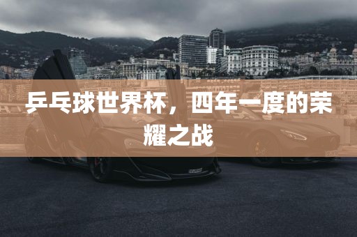 乒乓球世界杯，四年一度的荣耀之战