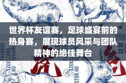 世界杯友谊赛，足球盛宴前的热身赛，展现球员风采与团队精神的绝佳舞台洛阳市法福文化传播有限公司