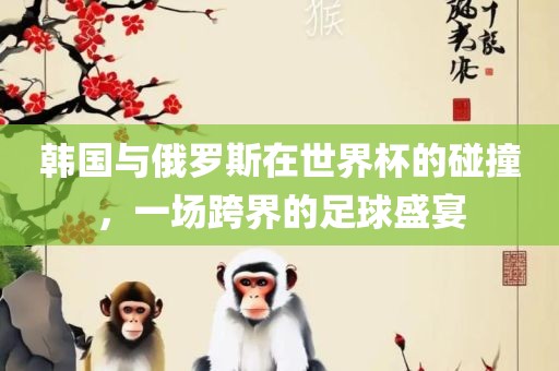 韩国与俄罗斯在世界杯的碰撞，一场跨界的足球盛宴