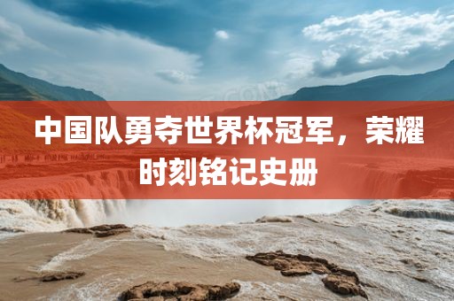 中国队勇夺世界杯冠军，荣耀时刻铭记史册