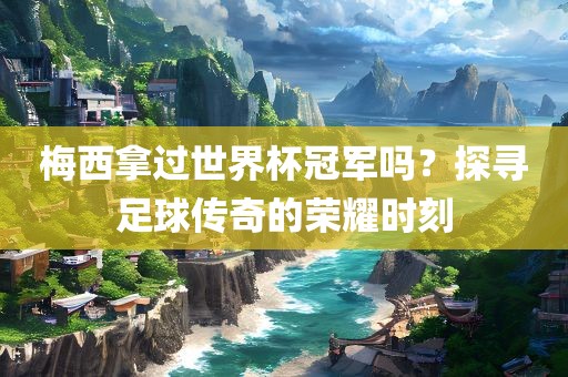 梅西拿过世界杯冠军吗？探寻足球传奇的荣耀时刻