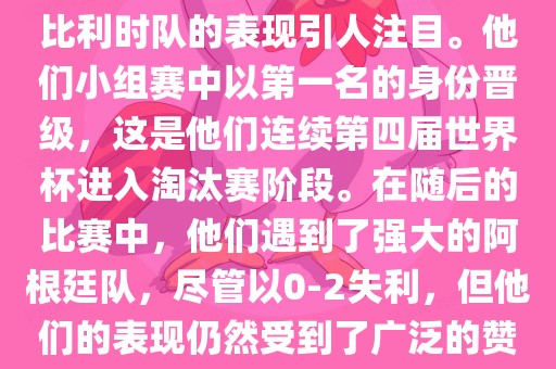 在2014年的世界杯足球赛中，比利时队的表现引人注目。他们小组赛中以第一名的身份晋级，这是他们连续第四届世界杯进入淘汰赛阶段。在随后的比赛中，他们遇到了强大的阿根廷队，尽管以0-2失利，但他们的表现仍然受到了广泛的赞誉和关注。