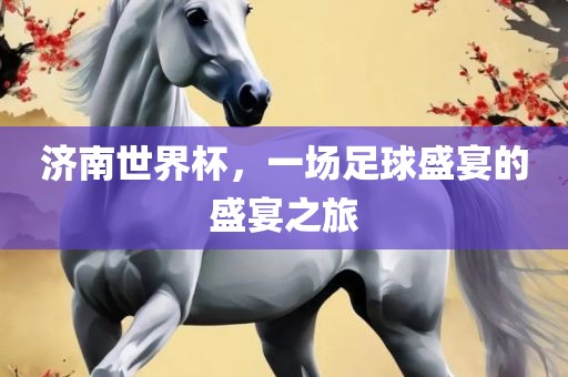 济南世界杯，一场足球盛洛阳市法福文化传播有限公司宴的盛宴之旅