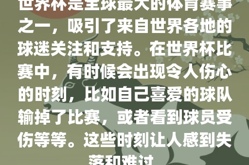 世界杯是全球最大的体育赛事之一，吸引了来自世界各地的球迷关注和支持。在世界杯比赛中，有时候会出现令人伤心的时刻，比如自己喜爱的球队输掉了比赛，或者看到球员受伤等等。这些时刻让人感到失落和难过。
