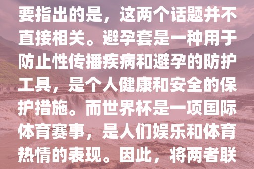 关于世界杯和避孕套的话题，需要指出的是，这两个话题并不直接相关。避孕套是一种用于防止性传播疾病和避孕的防护工具，是个人健康和安全的保护措施。而世界杯是一项国际体育赛事，是人们娱乐和体育热情的表现。因此，将两者联系在一起可能并不合适。