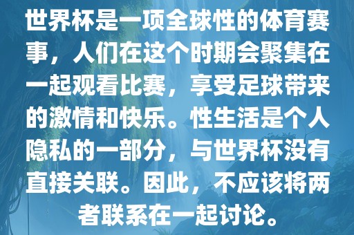 世界杯是一项全球性的体育赛事，人们在这个时期会聚集在一起观看比赛，享受足球带来的激情和快乐。性生活是个人隐私的一部分，与世界杯没有直接关联。因此，不应该将两者联系在一起讨论。