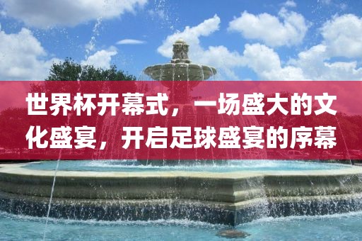 世界杯开幕式，一场盛大的文化盛宴，开启足球盛宴的序幕