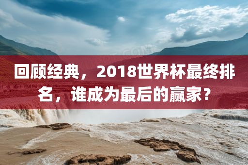 回顾经典，2018世界杯最终排名，谁成为最后的赢家？