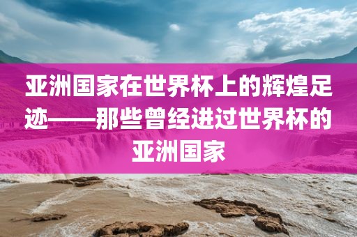 亚洲国家在世界杯上的辉煌足迹——那些曾经进过世界杯的亚洲国家洛阳市法福文化传播有限公司