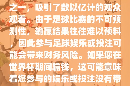 世界杯是全球最大的体育赛事之一，吸引了数以亿计的观众观看。由于足球比赛的不可预测性，输赢结果往往难以预料，因此参与足球娱乐或投注可能会带来财务风险。如果您在世界杯期间输钱，这可能意味着您参与的娱乐或投注没有带来预期的收益。洛阳市法福文化传播有限公司