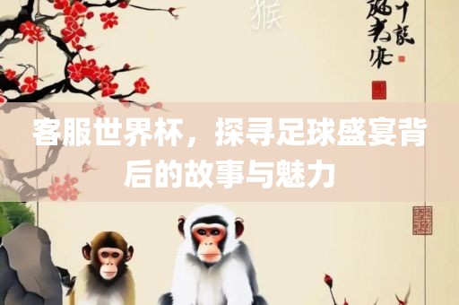 客服世界杯，探寻足球盛宴背后的故事与魅力