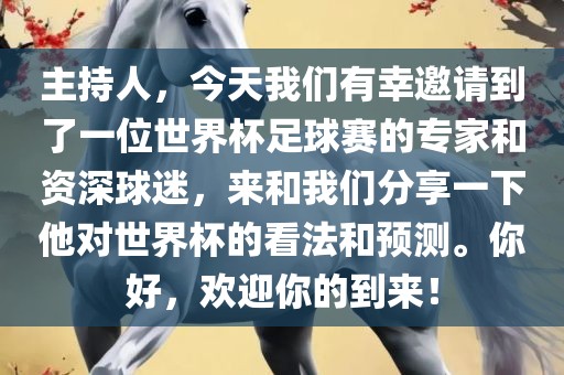 主持人，今天我们有幸邀请到了一位世界杯足球赛的专家和资深球迷，来和我们分享一下他对世界杯的看法和预测。你好，欢迎你的到来！