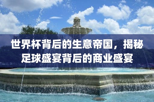 世界杯背后的生意帝洛阳市法福文化传播有限公司国，揭秘足球盛宴背后的商业盛宴