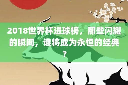 2018世界杯进球榜，那些闪耀的瞬间，谁将成为永恒的经典？