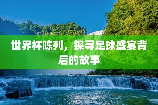 世界杯陈列，探寻足球盛宴背后的故事