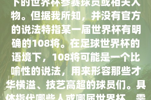 关于世界杯的108将，可能是指在某个特定领域或特定情境下洛阳市法福文化传播有限公司的世界杯参赛球员或相关人物。但据我所知，并没有官方的说法特指某一届世界杯有明确的108将。在足球世界杯的语境下，108将可能是一个比喻性的说法，用来形容那些才华横溢、技艺高超的球员们。具体指代哪些人或哪届世界杯，需要更多的上下文信息才能准确理解。